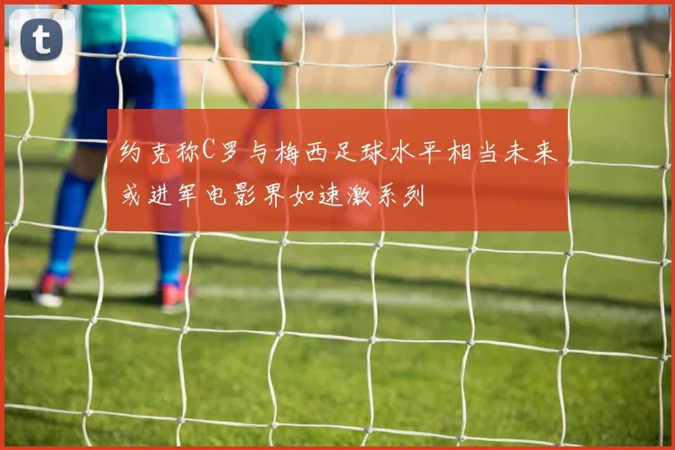 约克称C罗与梅西足球水平相当未来或进军电影界如速激系列