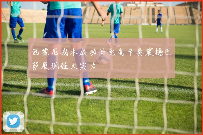 西蒙尼战术成功马竞高节奏震撼巴萨展现强大实力