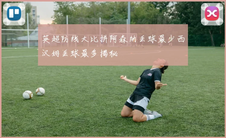 英超防线大比拼阿森纳丢球最少西汉姆丢球最多揭秘