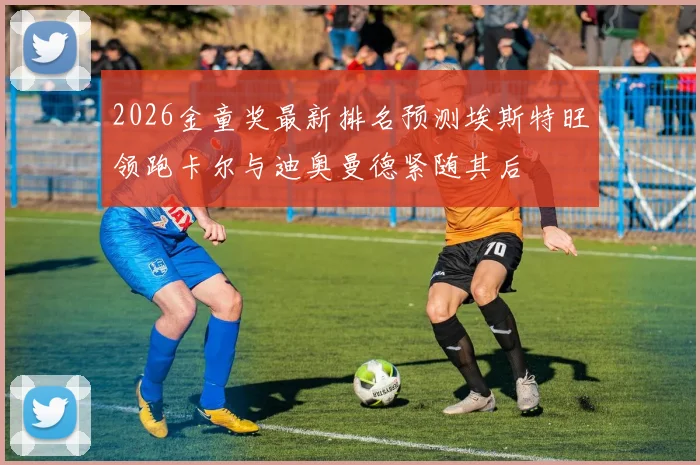 2026金童奖最新排名预测埃斯特旺领跑卡尔与迪奥曼德紧随其后