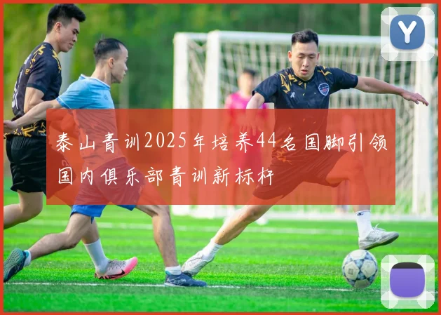 泰山青训2025年培养44名国脚引领国内俱乐部青训新标杆