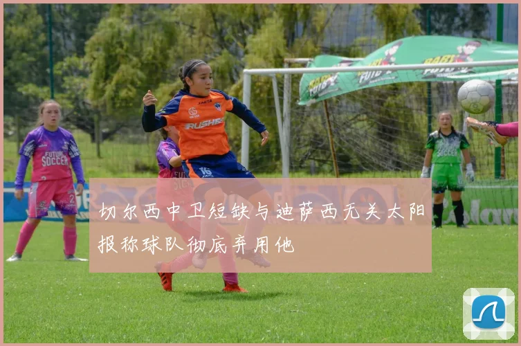 切尔西中卫短缺与迪萨西无关太阳报称球队彻底弃用他