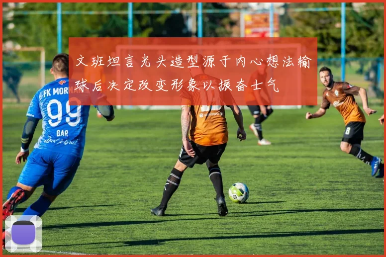 文班坦言光头造型源于内心想法输球后决定改变形象以振奋士气