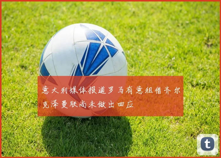 意大利媒体报道罗马有意租借齐尔克泽曼联尚未做出回应