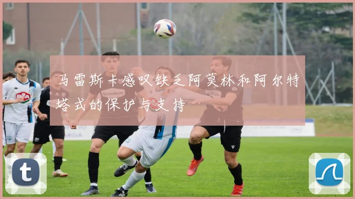 马雷斯卡感叹缺乏阿莫林和阿尔特塔式的保护与支持