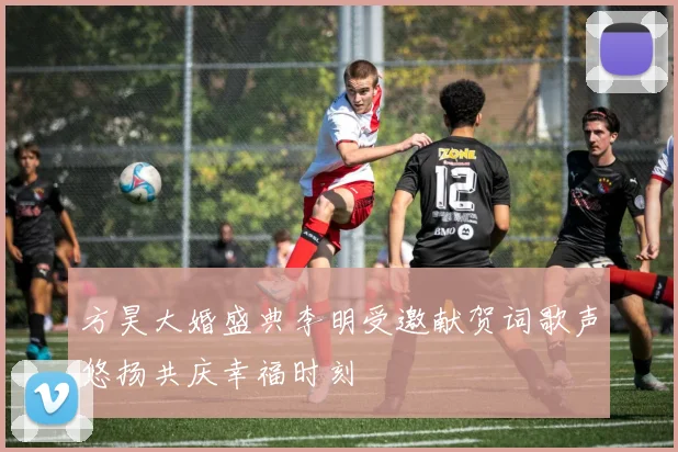 方昊大婚盛典李明受邀献贺词歌声悠扬共庆幸福时刻