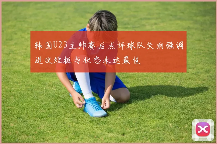 韩国U23主帅赛后点评球队失利强调进攻短板与状态未达最佳
