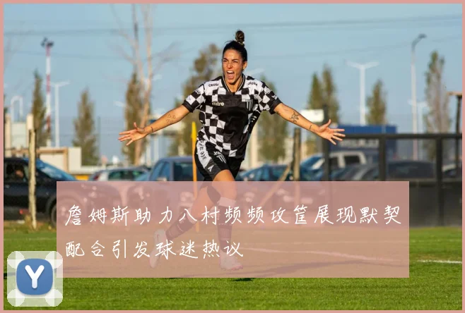 詹姆斯助力八村频频攻筐展现默契配合引发球迷热议