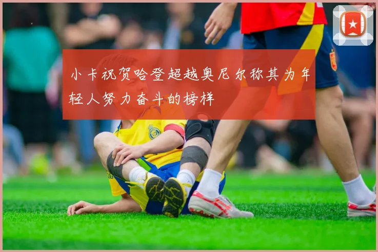 小卡祝贺哈登超越奥尼尔称其为年轻人努力奋斗的榜样