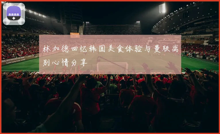 林加德回忆韩国美食体验与曼联离别心情分享