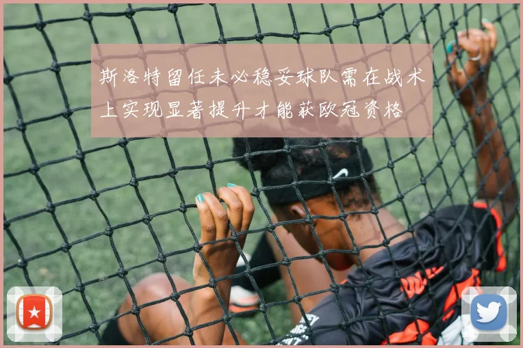 斯洛特留任未必稳妥球队需在战术上实现显著提升才能获欧冠资格