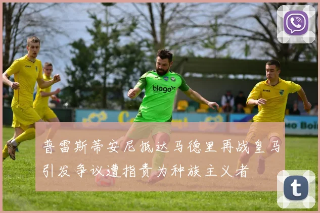 普雷斯蒂安尼抵达马德里再战皇马引发争议遭指责为种族主义者