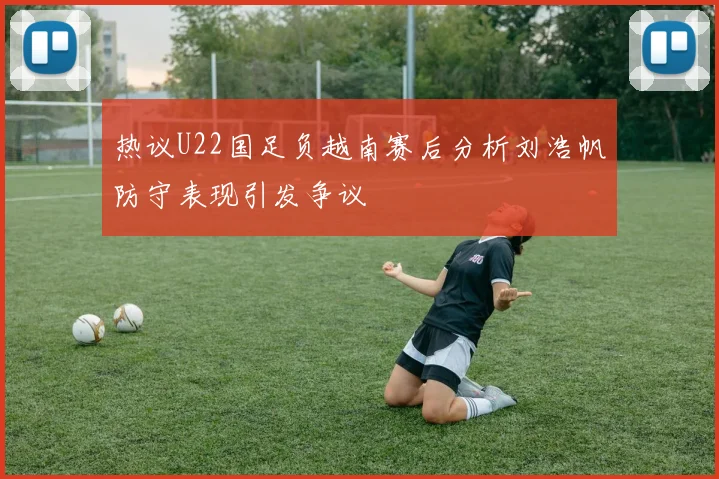 热议U22国足负越南赛后分析刘浩帆防守表现引发争议