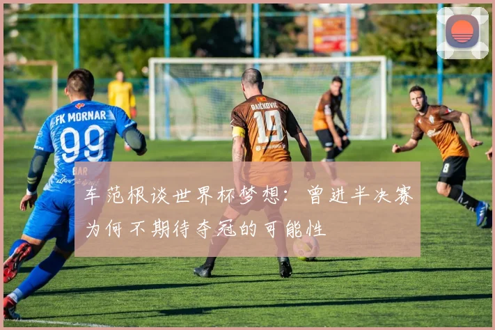 车范根谈世界杯梦想：曾进半决赛为何不期待夺冠的可能性