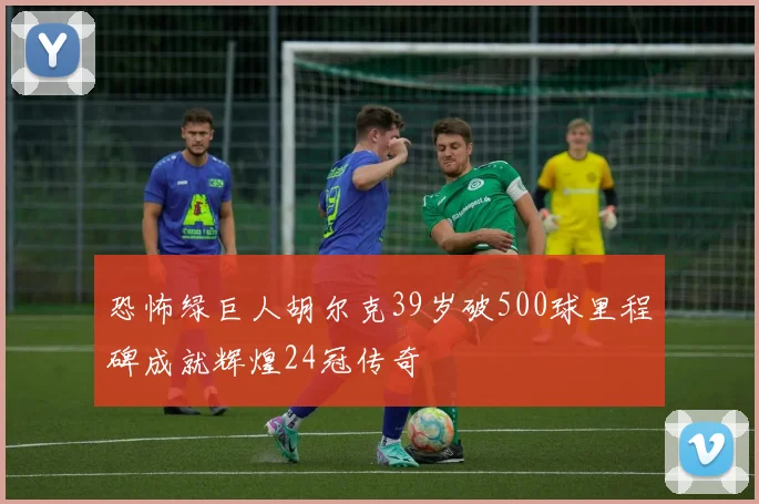 恐怖绿巨人胡尔克39岁破500球里程碑成就辉煌24冠传奇