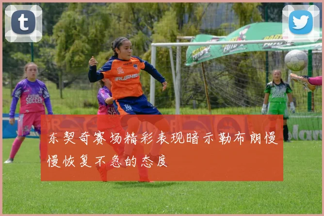 东契奇赛场精彩表现暗示勒布朗慢慢恢复不急的态度