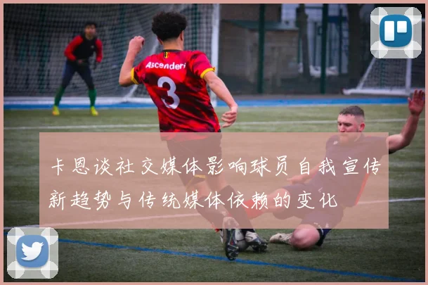 卡恩谈社交媒体影响球员自我宣传新趋势与传统媒体依赖的变化