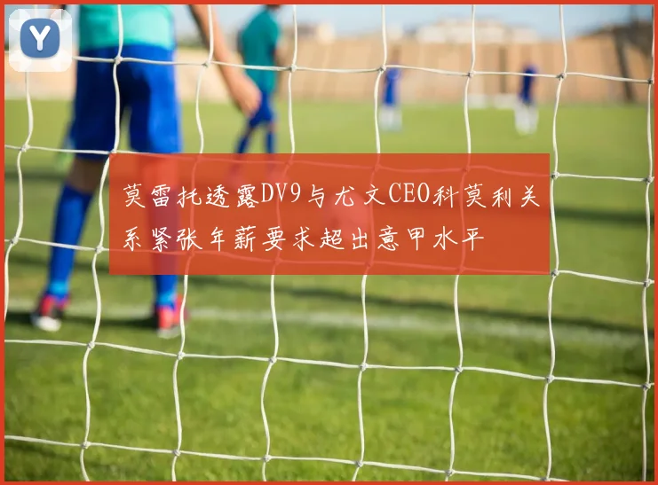 莫雷托透露DV9与尤文CEO科莫利关系紧张年薪要求超出意甲水平
