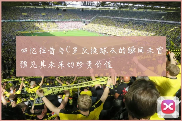 回忆往昔与C罗交换球衣的瞬间未曾预见其未来的珍贵价值