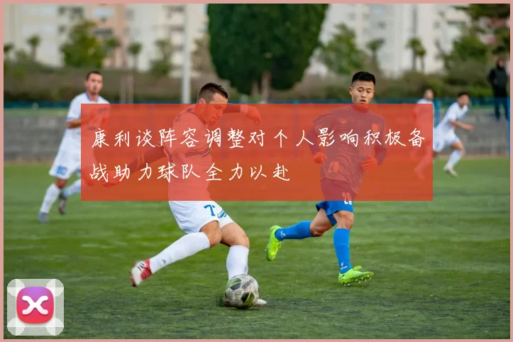 康利谈阵容调整对个人影响积极备战助力球队全力以赴