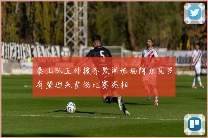 泰山队五外援齐聚训练场阿尔瓦罗有望迎来首场比赛亮相