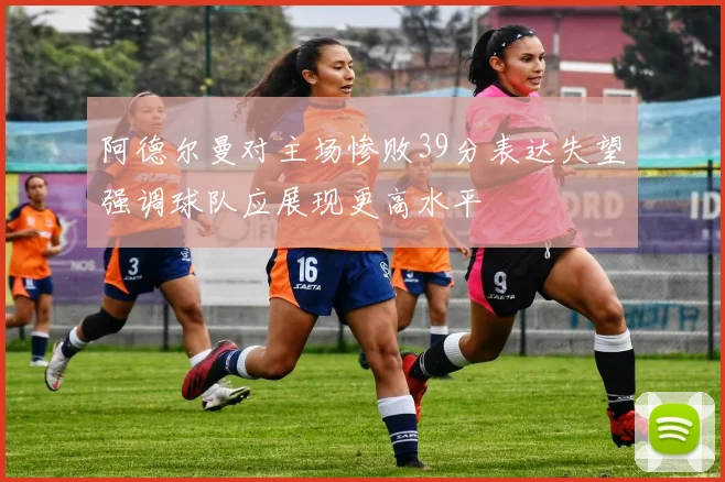 阿德尔曼对主场惨败39分表达失望强调球队应展现更高水平