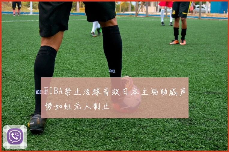 FIBA禁止活球音效日本主场助威声势如虹无人制止