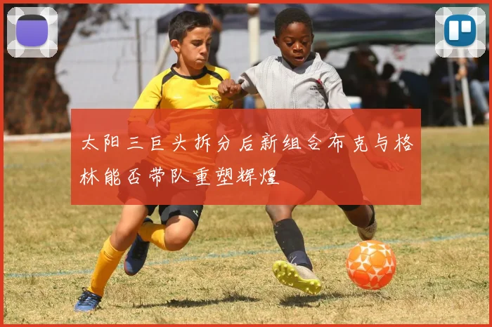 太阳三巨头拆分后新组合布克与格林能否带队重塑辉煌