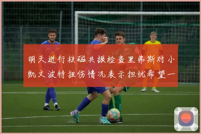 明天进行核磁共振检查里弗斯对小凯文波特扭伤情况表示担忧希望一切顺利