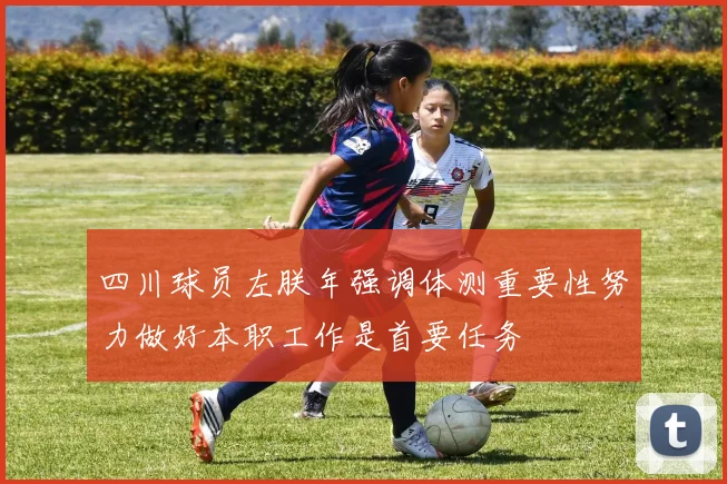 四川球员左朕年强调体测重要性努力做好本职工作是首要任务