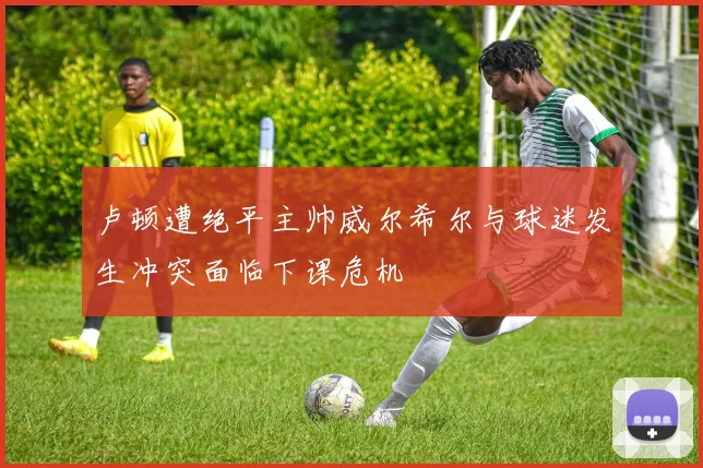 卢顿遭绝平主帅威尔希尔与球迷发生冲突面临下课危机