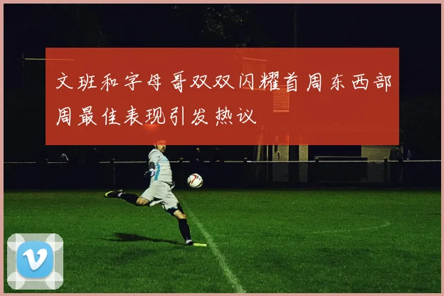 文班和字母哥双双闪耀首周东西部周最佳表现引发热议