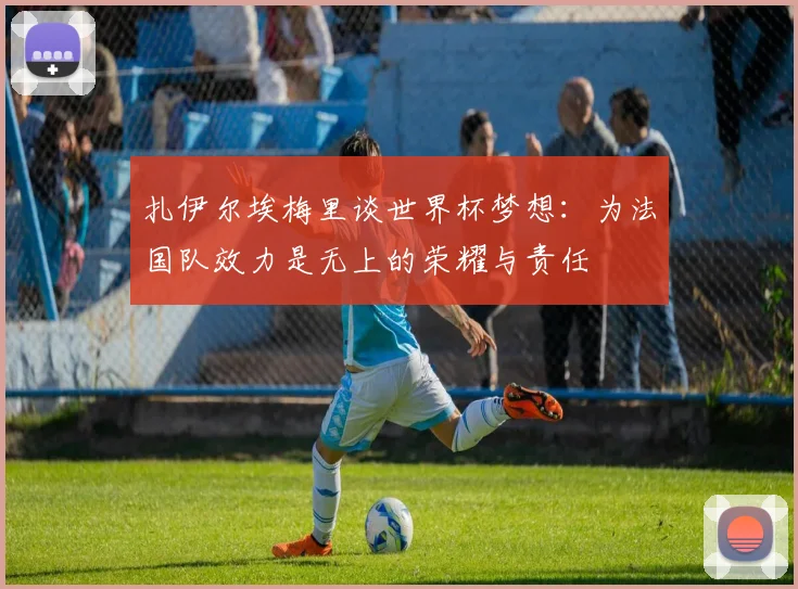 扎伊尔埃梅里谈世界杯梦想：为法国队效力是无上的荣耀与责任
