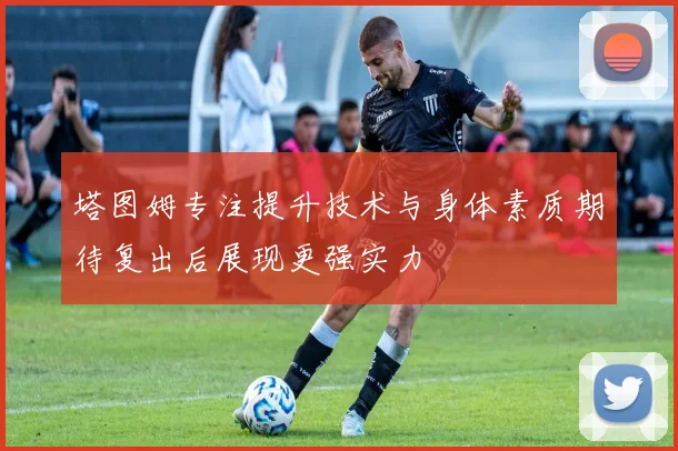 塔图姆专注提升技术与身体素质期待复出后展现更强实力