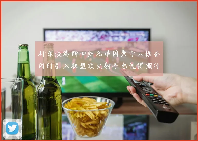 科尔谈赛斯回归兄弟团聚令人振奋同时引入联盟顶尖射手也值得期待