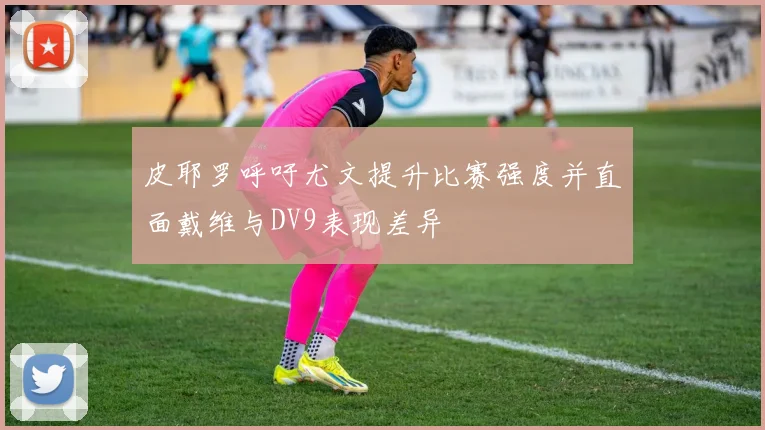 皮耶罗呼吁尤文提升比赛强度并直面戴维与DV9表现差异