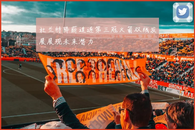 杜兰特降薪追逐第三冠火箭双线发展展现未来潜力
