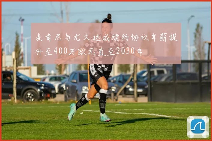 麦肯尼与尤文达成续约协议年薪提升至400万欧元直至2030年