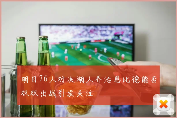 明日76人对决湖人乔治恩比德能否双双出战引发关注