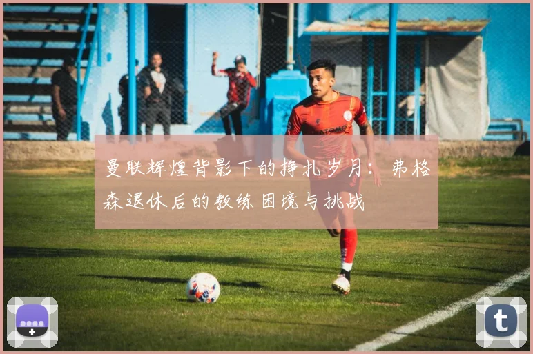曼联辉煌背影下的挣扎岁月：弗格森退休后的教练困境与挑战